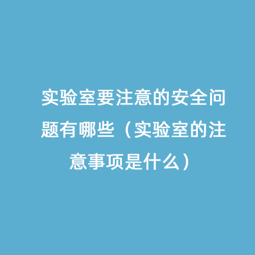 实验室要注意的安全问题有哪些（实验室的注意事项是什么）
