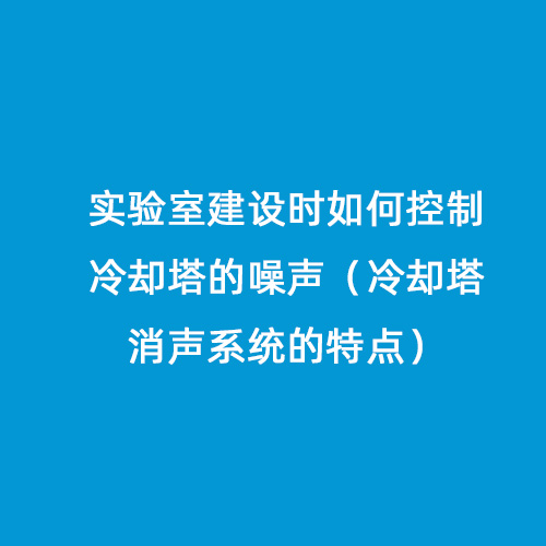 实验室建设时如何控制冷却塔的噪声（冷却塔消声系统的特点）